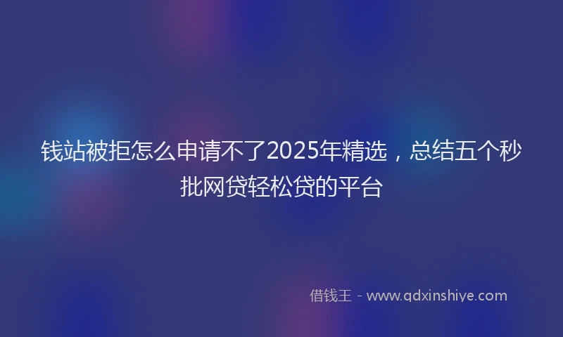 钱站被拒怎么申请不了2025年精选，总结五个秒批网贷轻松贷的平台