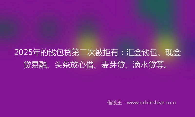 2025年的钱包贷第二次被拒有：汇金钱包、现金贷易融、头条放心借、麦芽贷、滴水贷等。
