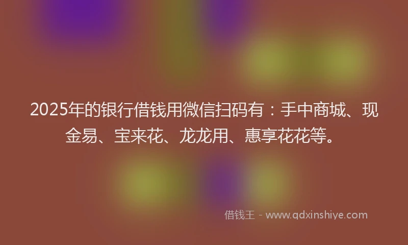 2025年的银行借钱用微信扫码有：手中商城、现金易、宝来花、龙龙用、惠享花花等。
