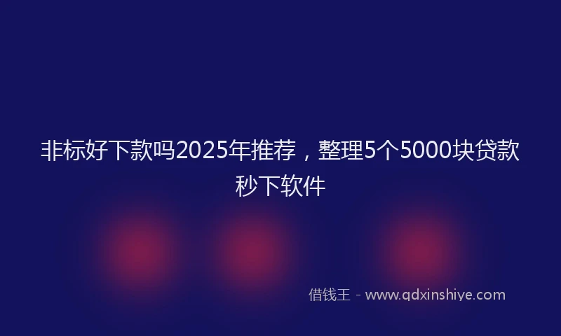 非标好下款吗2025年推荐，整理5个5000块贷款秒下软件