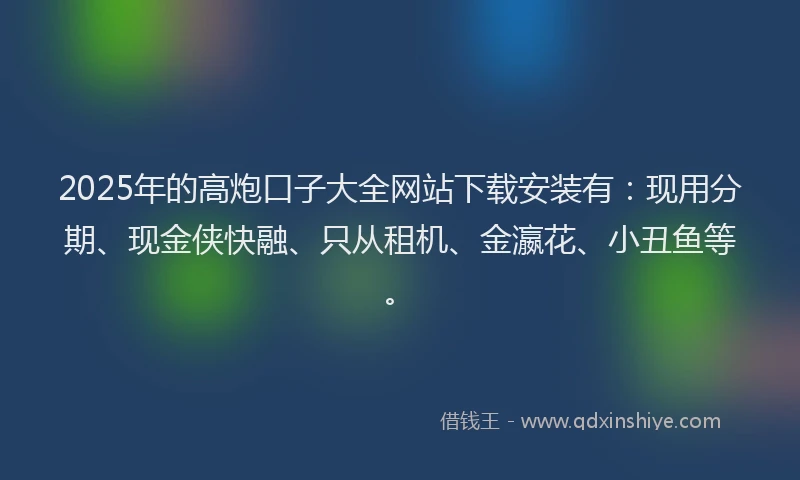 2025年的高炮口子大全网站下载安装有：现用分期、现金侠快融、只从租机、金瀛花、小丑鱼等。