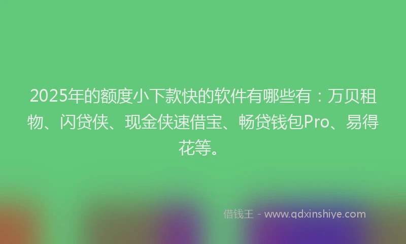 2025年的额度小下款快的软件有哪些有：万贝租物、闪贷侠、现金侠速借宝、畅贷钱包Pro、易得花等。