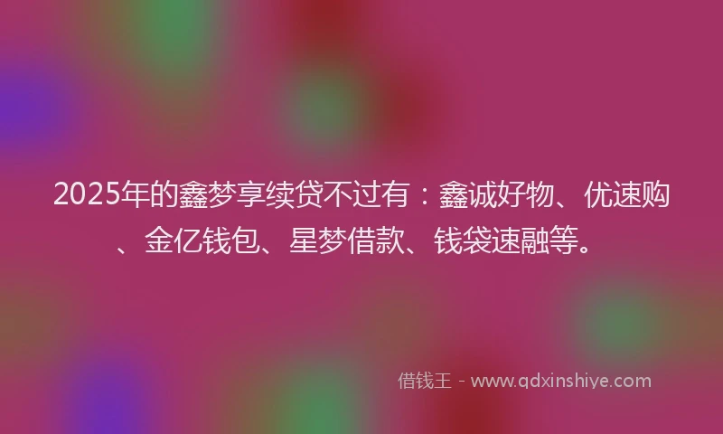 2025年的鑫梦享续贷不过有：鑫诚好物、优速购、金亿钱包、星梦借款、钱袋速融等。