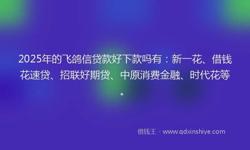 2025年的飞鸽信贷款好下款吗有：新一花、借钱花速贷、招联好期贷、中原消费金融、时代花等。