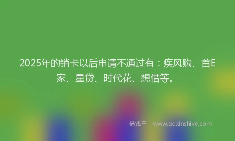 2025年的销卡以后申请不通过有：疾风购、首E家、星贷、时代花、想借等。
