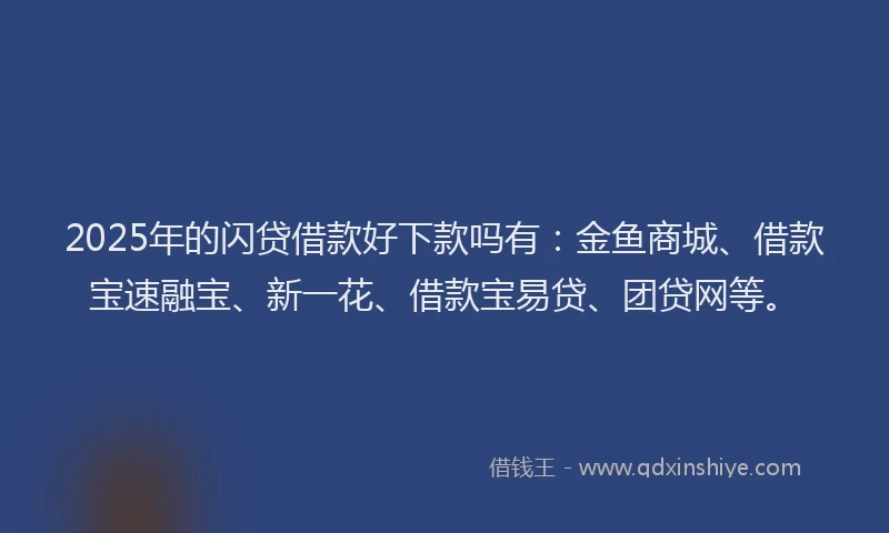 2025年的闪贷借款好下款吗有：金鱼商城、借款宝速融宝、新一花、借款宝易贷、团贷网等。