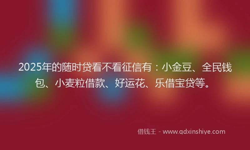 2025年的随时贷看不看征信有：小金豆、全民钱包、小麦粒借款、好运花、乐借宝贷等。