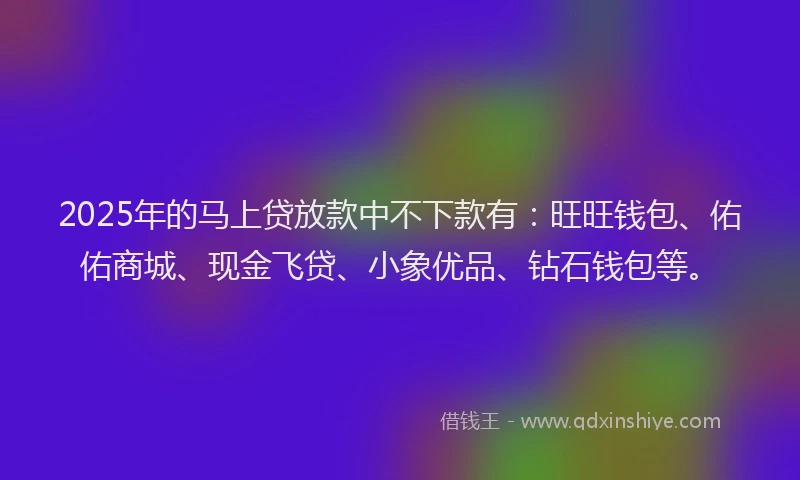 2025年的马上贷放款中不下款有：旺旺钱包、佑佑商城、现金飞贷、小象优品、钻石钱包等。