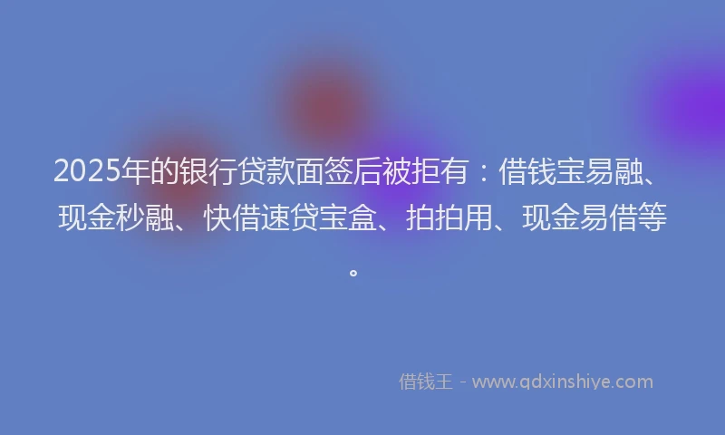 2025年的银行贷款面签后被拒有：借钱宝易融、现金秒融、快借速贷宝盒、拍拍用、现金易借等。