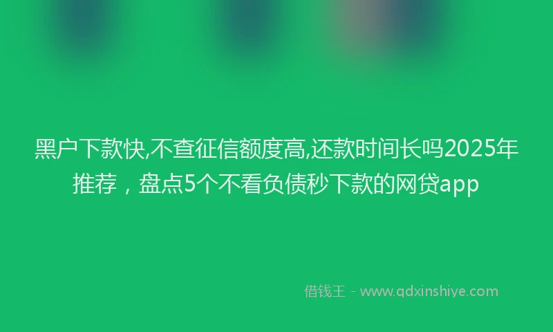 黑户下款快,不查征信额度高,还款时间长吗2025年推荐，盘点5个不看负债秒下款的网贷app