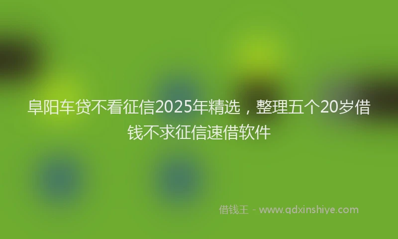 阜阳车贷不看征信2025年精选，整理五个20岁借钱不求征信速借软件