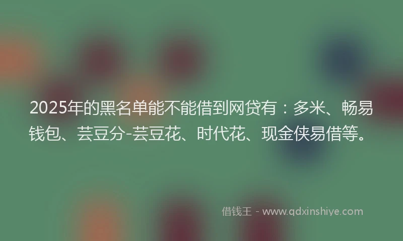 2025年的黑名单能不能借到网贷有：多米、畅易钱包、芸豆分-芸豆花、时代花、现金侠易借等。