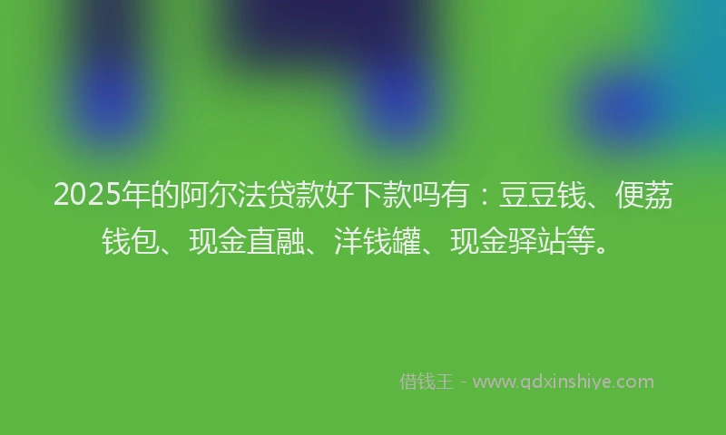 2025年的阿尔法贷款好下款吗有：豆豆钱、便荔钱包、现金直融、洋钱罐、现金驿站等。
