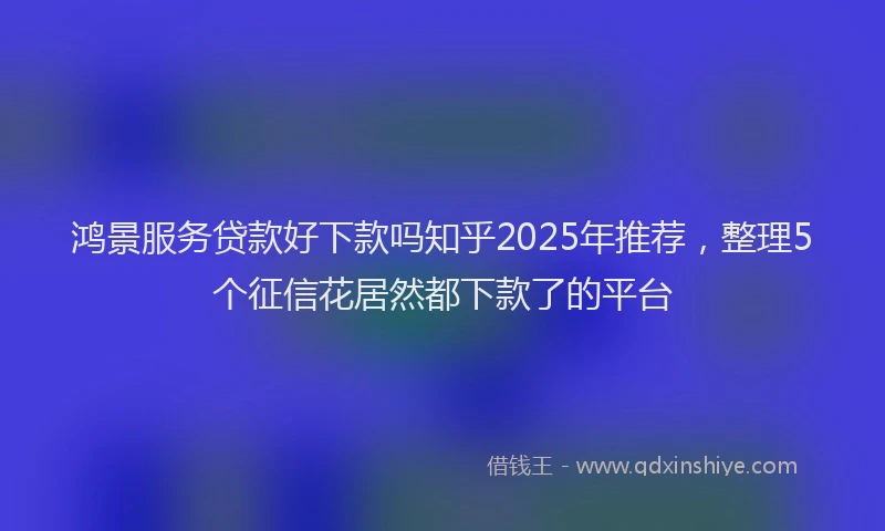 鸿景服务贷款好下款吗知乎2025年推荐，整理5个征信花居然都下款了的平台