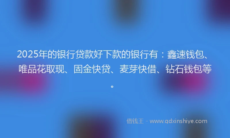 2025年的银行贷款好下款的银行有：鑫速钱包、唯品花取现、固金快贷、麦芽快借、钻石钱包等。