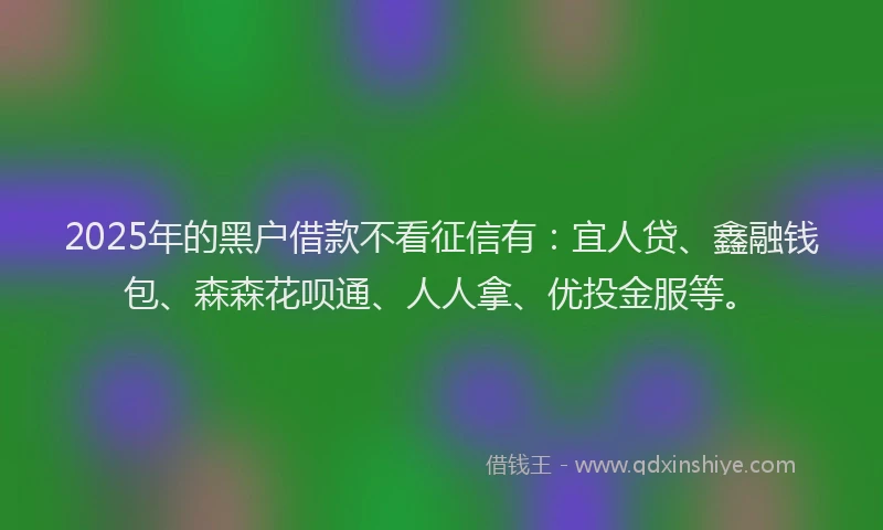 2025年的黑户借款不看征信有：宜人贷、鑫融钱包、森森花呗通、人人拿、优投金服等。