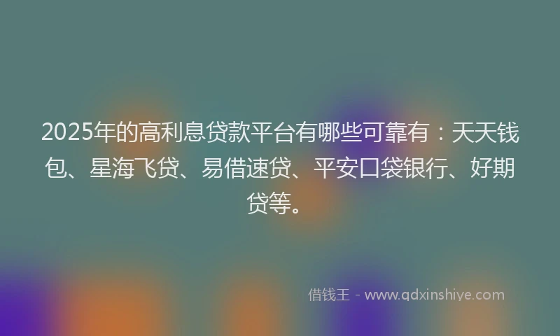 2025年的高利息贷款平台有哪些可靠有：天天钱包、星海飞贷、易借速贷、平安口袋银行、好期贷等。