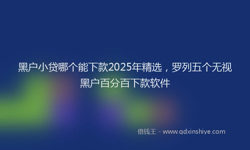 黑户小贷哪个能下款2025年精选，罗列五个无视黑户百分百下款软件