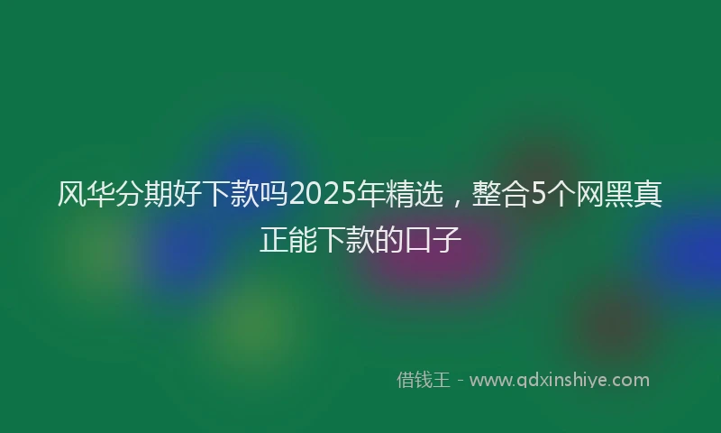 风华分期好下款吗2025年精选，整合5个网黑真正能下款的口子
