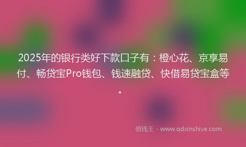2025年的银行类好下款口子有：橙心花、京享易付、畅贷宝Pro钱包、钱速融贷、快借易贷宝盒等。