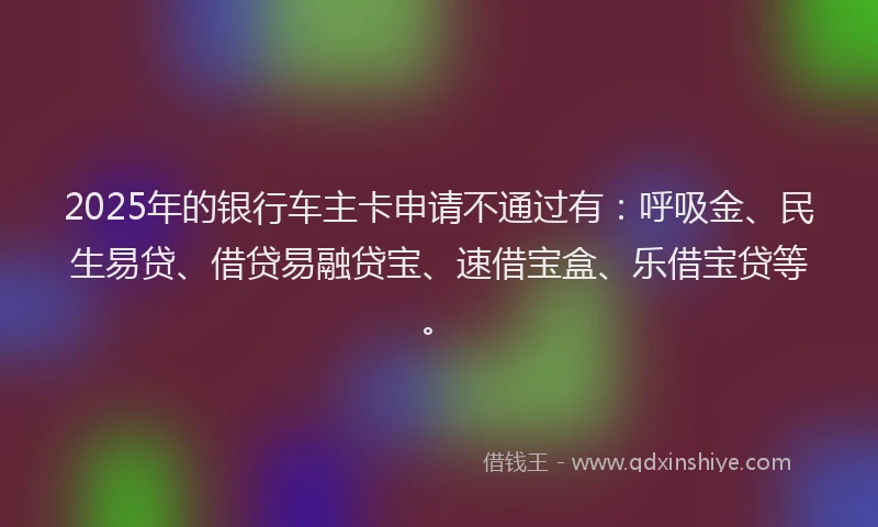 2025年的银行车主卡申请不通过有：呼吸金、民生易贷、借贷易融贷宝、速借宝盒、乐借宝贷等。