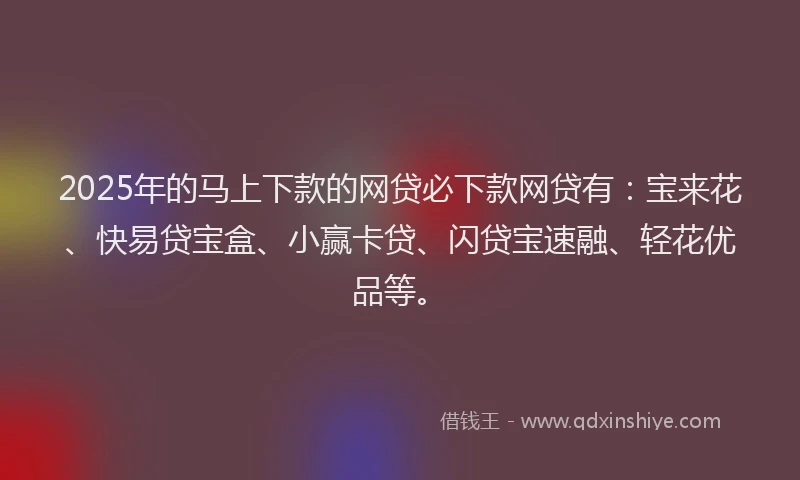 2025年的马上下款的网贷必下款网贷有：宝来花、快易贷宝盒、小赢卡贷、闪贷宝速融、轻花优品等。
