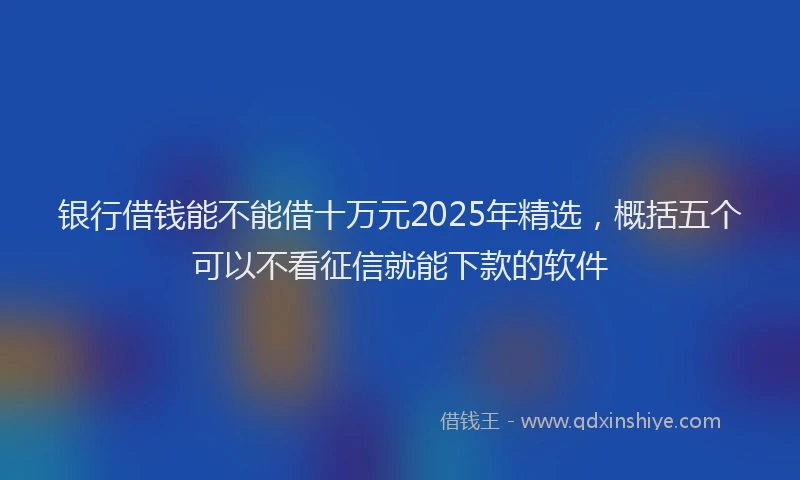 银行借钱能不能借十万元2025年精选，概括五个可以不看征信就能下款的软件