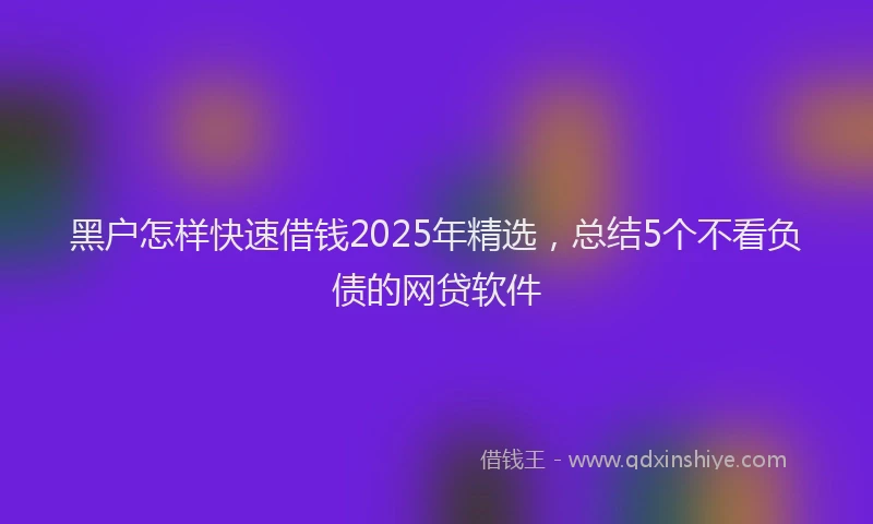 黑户怎样快速借钱2025年精选，总结5个不看负债的网贷软件