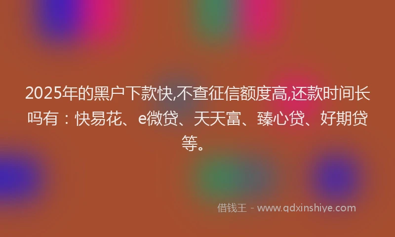 2025年的黑户下款快,不查征信额度高,还款时间长吗有：快易花、e微贷、天天富、臻心贷、好期贷等。