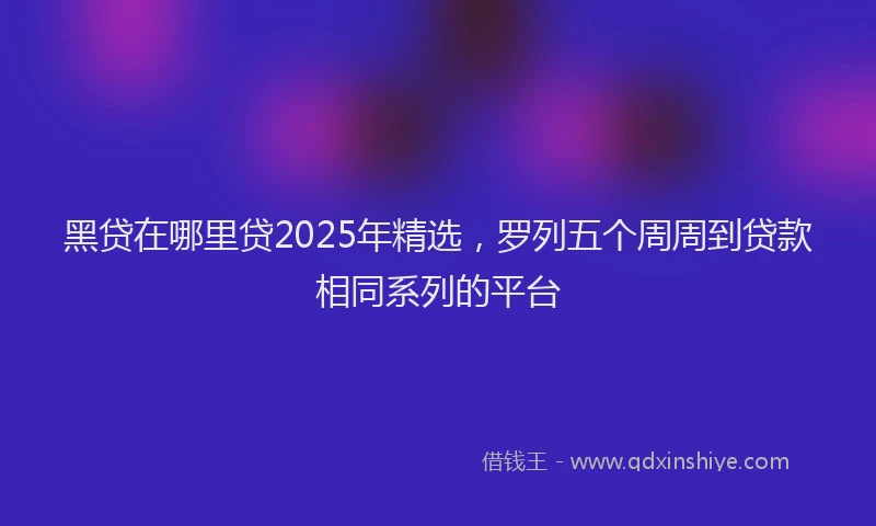 黑贷在哪里贷2025年精选，罗列五个周周到贷款相同系列的平台