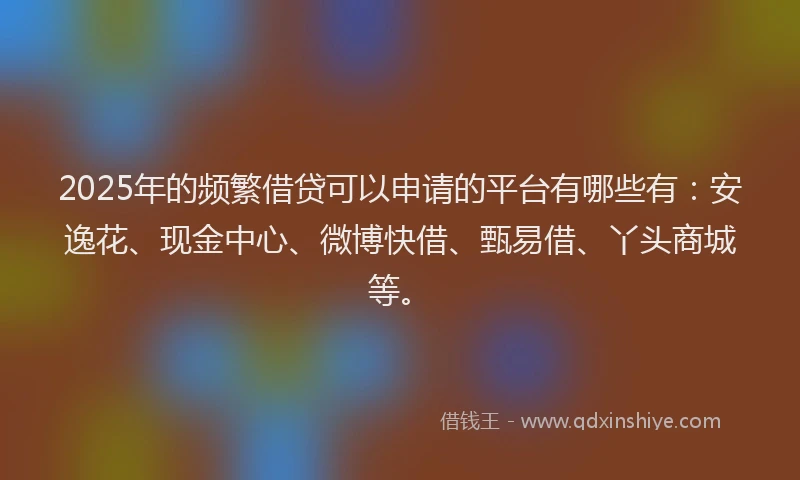 2025年的频繁借贷可以申请的平台有哪些有：安逸花、现金中心、微博快借、甄易借、丫头商城等。