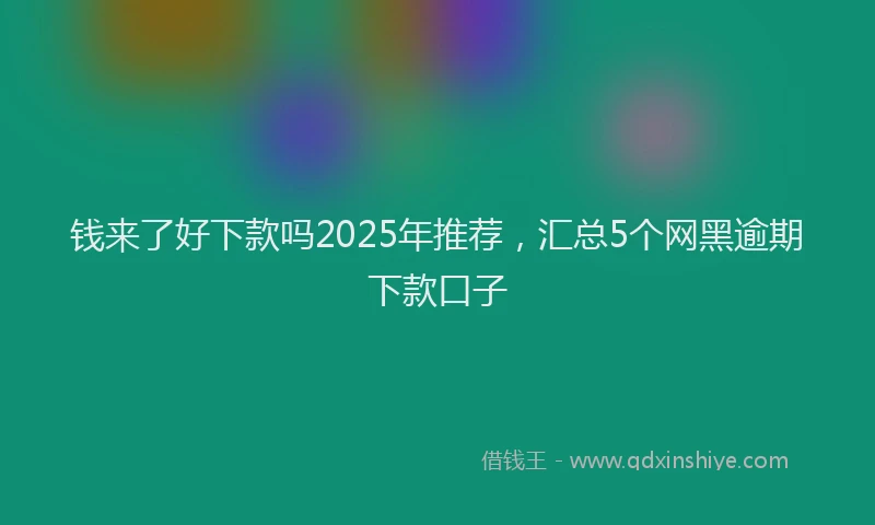 钱来了好下款吗2025年推荐，汇总5个网黑逾期下款口子