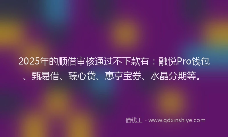 2025年的顺借审核通过不下款有：融悦Pro钱包、甄易借、臻心贷、惠享宝券、水晶分期等。
