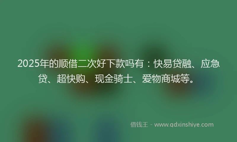 2025年的顺借二次好下款吗有：快易贷融、应急贷、超快购、现金骑士、爱物商城等。