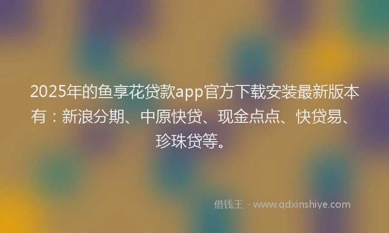 2025年的鱼享花贷款app官方下载安装最新版本有：新浪分期、中原快贷、现金点点、快贷易、珍珠贷等。