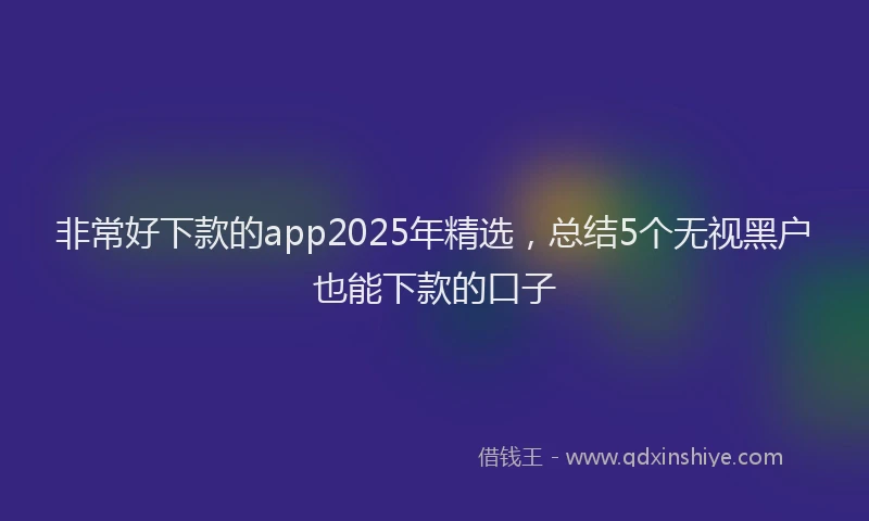 非常好下款的app2025年精选，总结5个无视黑户也能下款的口子