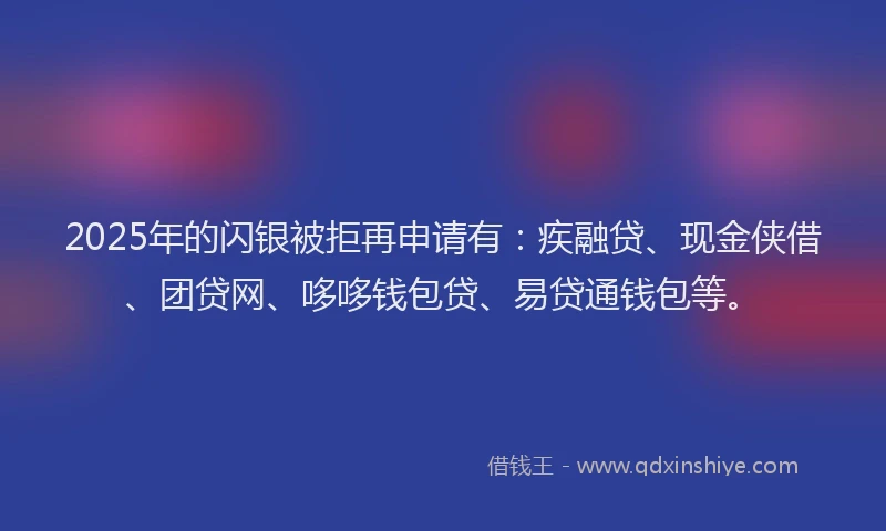2025年的闪银被拒再申请有：疾融贷、现金侠借、团贷网、哆哆钱包贷、易贷通钱包等。