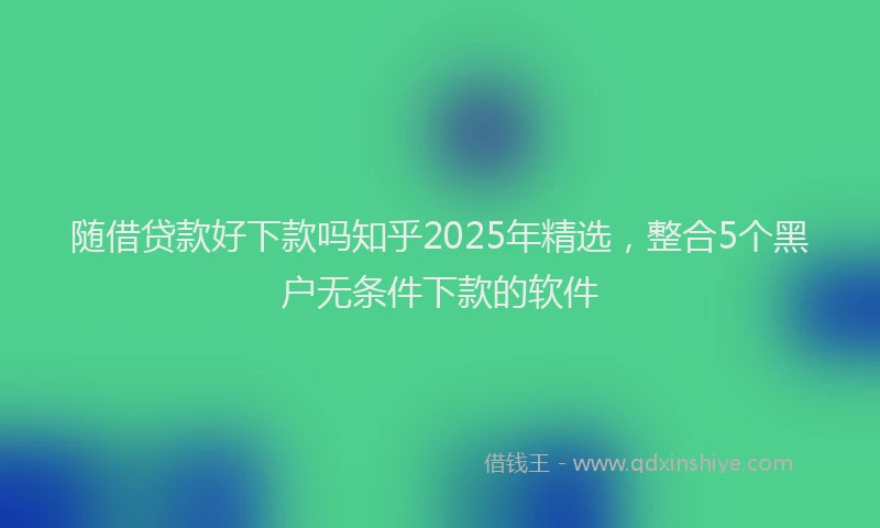 随借贷款好下款吗知乎2025年精选，整合5个黑户无条件下款的软件