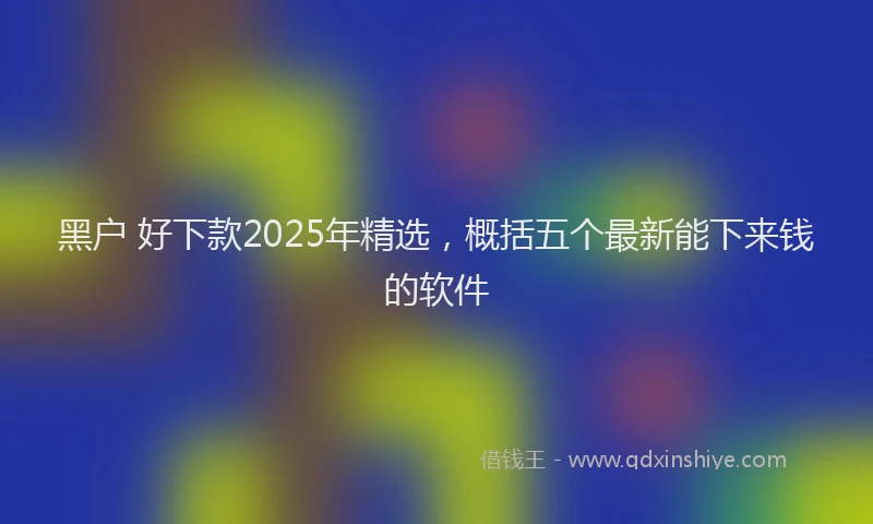 黑户 好下款2025年精选，概括五个最新能下来钱的软件