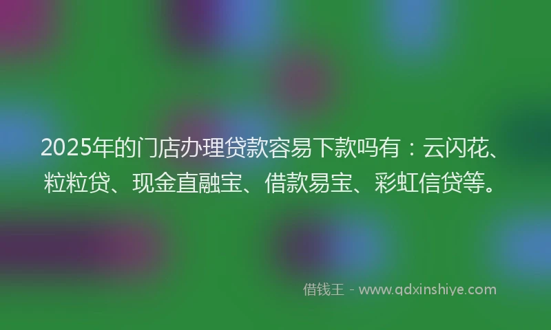 2025年的门店办理贷款容易下款吗有：云闪花、粒粒贷、现金直融宝、借款易宝、彩虹信贷等。