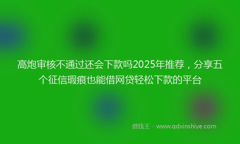 高炮审核不通过还会下款吗2025年推荐，分享五个征信瑕疵也能借网贷轻松下款的平台
