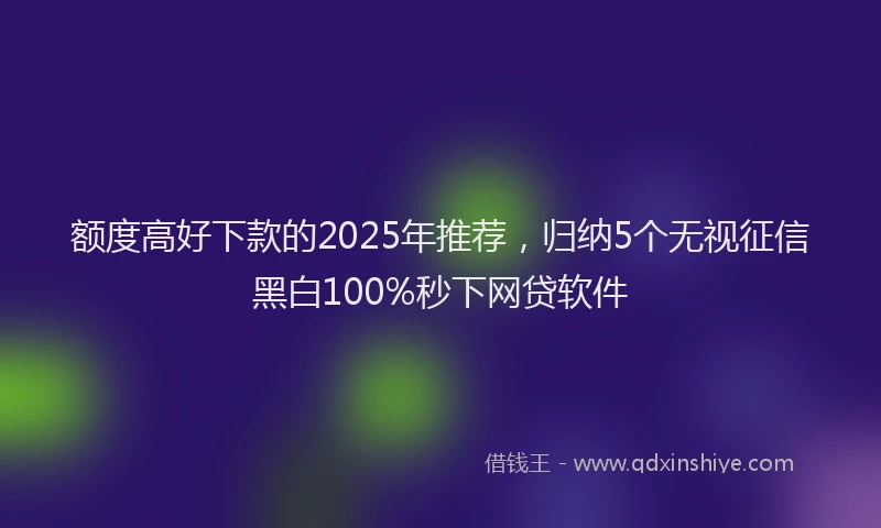 额度高好下款的2025年推荐，归纳5个无视征信黑白100%秒下网贷软件