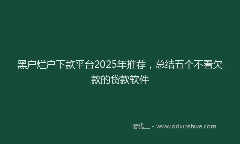 黑户烂户下款平台2025年推荐，总结五个不看欠款的贷款软件