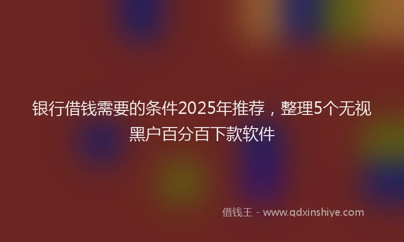 银行借钱需要的条件2025年推荐，整理5个无视黑户百分百下款软件
