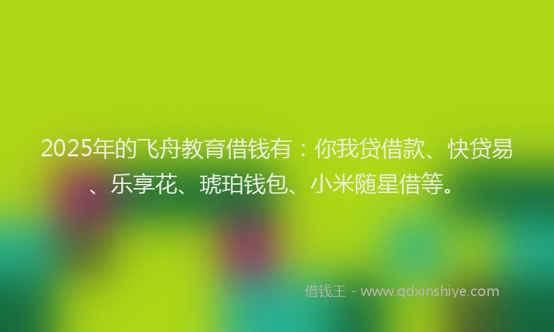 2025年的飞舟教育借钱有：你我贷借款、快贷易、乐享花、琥珀钱包、小米随星借等。