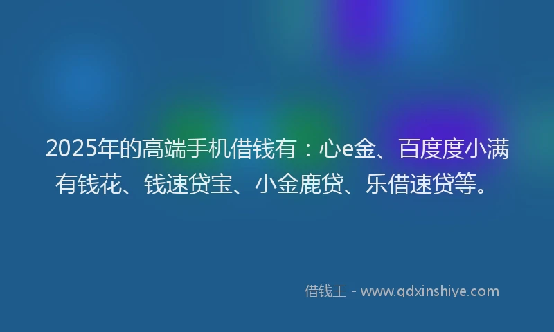 2025年的高端手机借钱有：心e金、百度度小满有钱花、钱速贷宝、小金鹿贷、乐借速贷等。