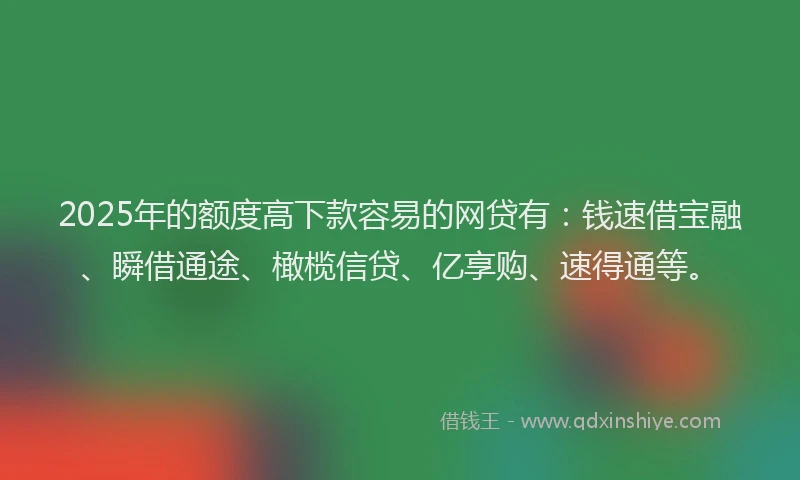 2025年的额度高下款容易的网贷有：钱速借宝融、瞬借通途、橄榄信贷、亿享购、速得通等。
