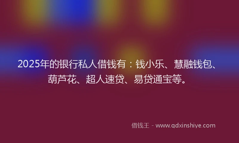 2025年的银行私人借钱有：钱小乐、慧融钱包、葫芦花、超人速贷、易贷通宝等。