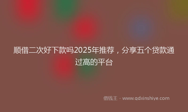 顺借二次好下款吗2025年推荐，分享五个贷款通过高的平台