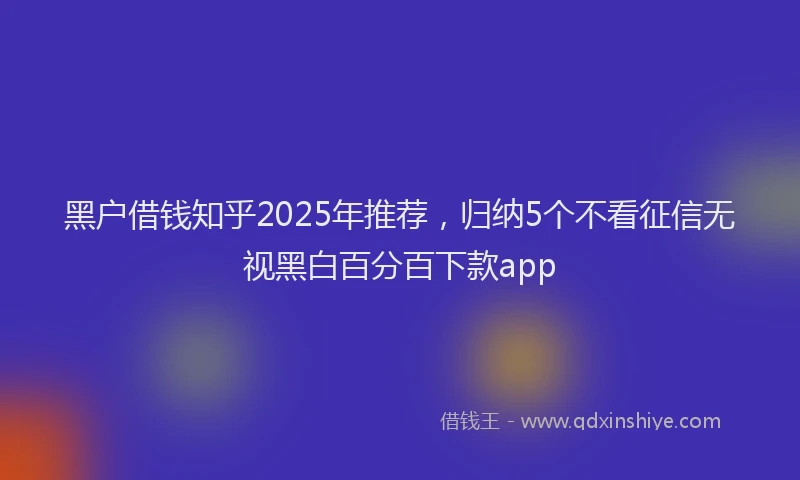 黑户借钱知乎2025年推荐，归纳5个不看征信无视黑白百分百下款app